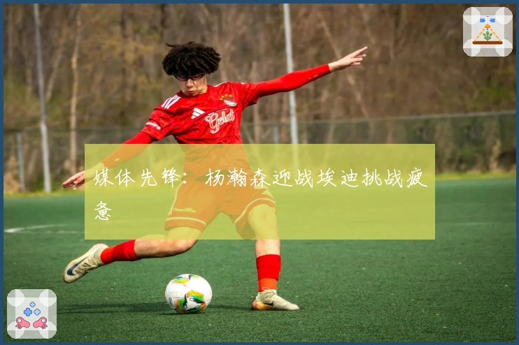 媒体先锋：杨瀚森迎战埃迪挑战疲惫