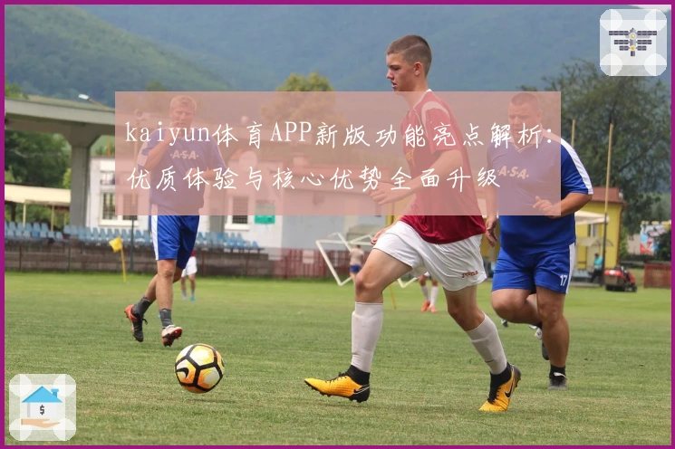 kaiyun体育APP新版功能亮点解析：优质体验与核心优势全面升级