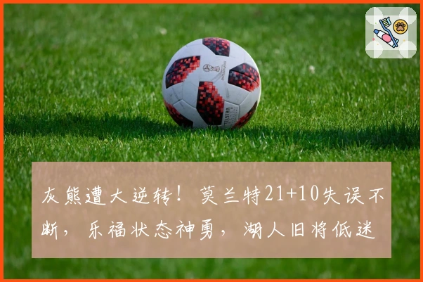 灰熊遭大逆转！莫兰特21+10失误不断，乐福状态神勇，湖人旧将低迷