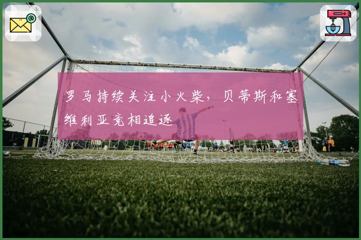 罗马持续关注小火柴，贝蒂斯和塞维利亚竞相追逐