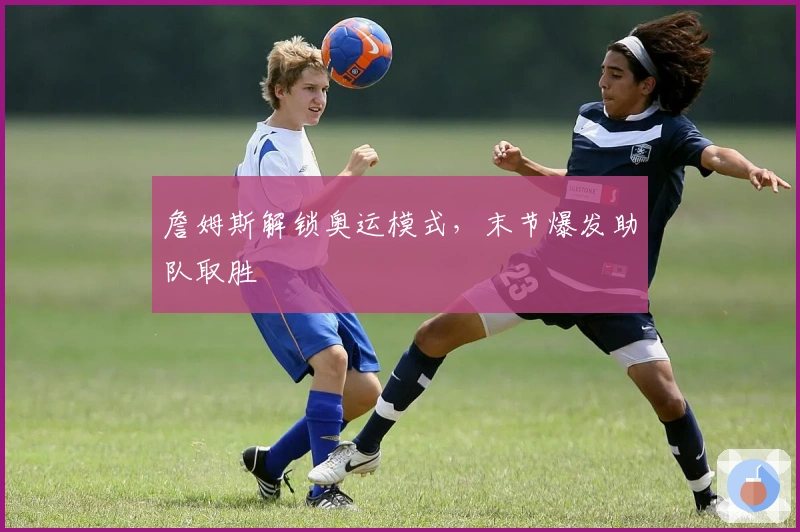 詹姆斯解锁奥运模式，末节爆发助队取胜