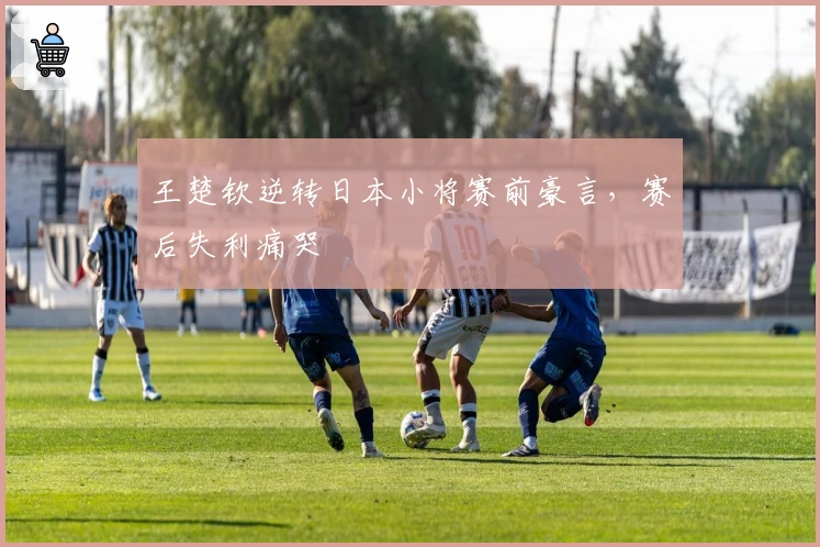 王楚钦逆转日本小将赛前豪言，赛后失利痛哭