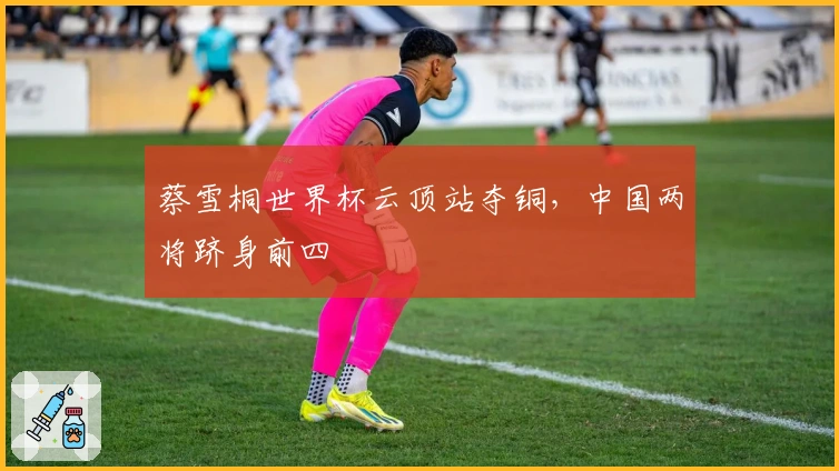 蔡雪桐世界杯云顶站夺铜，中国两将跻身前四