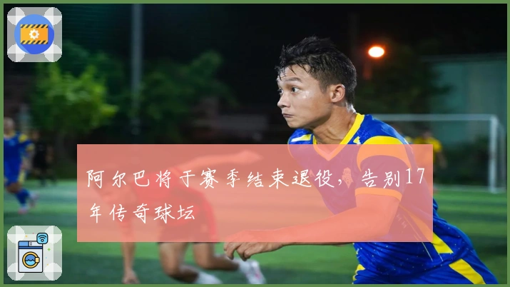 阿尔巴将于赛季结束退役，告别17年传奇球坛