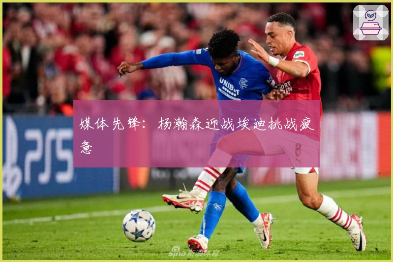 媒体先锋：杨瀚森迎战埃迪挑战疲惫