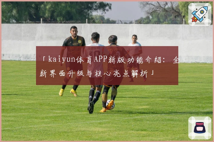 「kaiyun体育APP新版功能介绍：全新界面升级与核心亮点解析」