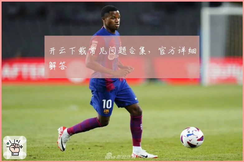 开云下载常见问题合集，官方详细解答