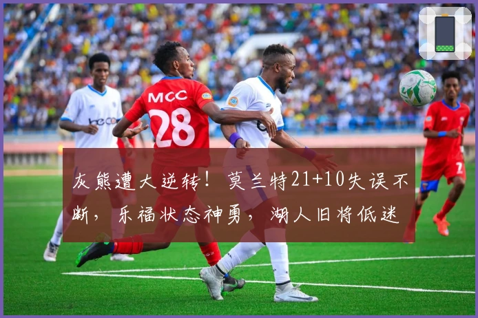 灰熊遭大逆转！莫兰特21+10失误不断，乐福状态神勇，湖人旧将低迷